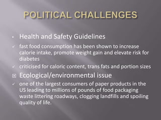•   Health and Safety Guidelines
   fast food consumption has been shown to increase
    calorie intake, promote weight gain and elevate risk for
    diabetes
   criticised for caloric content, trans fats and portion sizes
   Ecological/environmental issue
   one of the largest consumers of paper products in the
    US leading to millions of pounds of food packaging
    waste littering roadways, clogging landfills and spoiling
    quality of life.
 