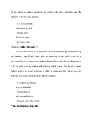 of the nation or region, conditions in relation with other industries, and the
situation of the resource markets.
-Economic stability
-Economic growth
-Interest rates
-Inflation rates
-Exchange rates
• Socio-cultural Sector:
Society and culture is an important factor that must be given emphasis by
any business, specifically those who are operating in the global arena. It is
important that the company must operate in compliance with the social systems in
order to gain good reputation and effective public image. On the other hand,
cultural aspects is equally essential, in order to understand the various needs of
different individuals that belongs to different cultures.
-Population growth rate
-Age distribution
-Career attitudes
-Consumer behavior
-Religion and culture itself
• Technological Aspects
 