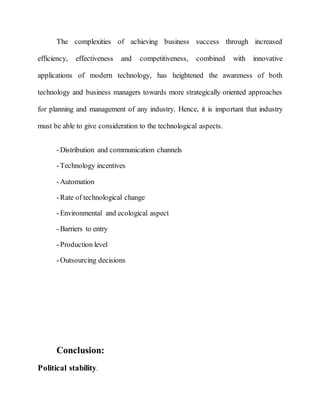 The complexities of achieving business success through increased
efficiency, effectiveness and competitiveness, combined with innovative
applications of modern technology, has heightened the awareness of both
technology and business managers towards more strategically oriented approaches
for planning and management of any industry. Hence, it is important that industry
must be able to give consideration to the technological aspects.
-Distribution and communication channels
-Technology incentives
-Automation
-Rate of technological change
-Environmental and ecological aspect
-Barriers to entry
-Production level
-Outsourcing decisions
Conclusion:
Political stability.
 