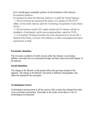 Govt. should apply sustainable policies for the beneficial of the Industry.
Government Initiatives:
Government has taken the following initiatives to uplift the Textile Segment:
1. The Government has announced the release of a subsidy of US$ 533.87
million for the textile industry under the Technology Up-gradation Fund scheme
(TUFs).
2. The government extends 10% capital subsidyand 5% interest subsidy on
installation of machineries and for processingmachinery under the TUFS.
3. A 41-member Working Group has also been announced to be set up with a
National Fiber Policy, to ensure self-sufficiency in fiber consumption and export
requirements in India.
Economic situation:
The economic condition of world can also affect the industry as increasing
inflation rate make the costof production high and thus reduce the profit margin of
the industry.
Social situation:
The change in the lifestyle of the people affects the growing demand of the
apparels. The change in the lifestyle and needs in different demographics also
affect the demand of the customers.
Technological factor:
Technological advancement in all the sectors ofthe country has changed the entire
socio-economic environment. Especially in the textile sectorthere is a lot of
technological development.
 