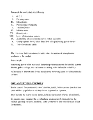 Economic factors include the following
I. G.D.P
II. Exchange rates
III. Interest rates
IV. Purchasing power parity
V. Taxation policy
VI. Inflation rates
VII. Growth rates
VIII. Level of disposable income
IX. Availability of economic resources within a country
X. Unemployment level( it has direct link with purchasing power parity)
XI. Trade factors and tariffs
The economic factors/environment determines the economic strengths and
weakness in the market.
For example.
Purchasing power of an individual depends upon the economic factors like current
income, price, savings, and circulation of money, debt and credit availability.
An increase in interest rates would increase the borrowing costs for consumers and
the firm
SOCIAL-CULTURAL FACTORS
Social cultural factors relate to set of customs, beliefs, behaviors and practices that
exist within a population or society that an organization operates.
They include the overall social trends, taste and demand of external environment.
Companies must examine the social cultural environment before entering the
market, ignoring customs, traditions, tastes, preferences and education can affect
the business.
 