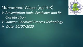 Muhammad Waqas (19CH18)
 Presentation topic: Pesticides and its
Classification
 Subject: Chemical Process Technology
 Date: 20/07/2020
1
 