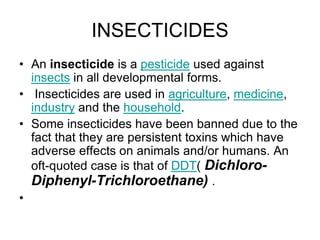 INSECTICIDES
• An insecticide is a pesticide used against
insects in all developmental forms.
• Insecticides are used in agriculture, medicine,
industry and the household.
• Some insecticides have been banned due to the
fact that they are persistent toxins which have
adverse effects on animals and/or humans. An
oft-quoted case is that of DDT( Dichloro-
Diphenyl-Trichloroethane) .
•
 