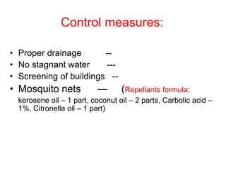 Control measures:
• Proper drainage --
• No stagnant water ---
• Screening of buildings --
• Mosquito nets — (Repellants formula:
kerosene oil – 1 part, coconut oil – 2 parts, Carbolic acid –
1%, Citronella oil – 1 part)
 
