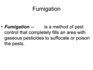 Fumigation
• Fumigation -- is a method of pest
control that completely fills an area with
gaseous pesticides to suffocate or poison
the pests.
 