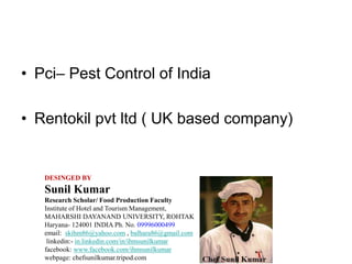 • Pci– Pest Control of India
• Rentokil pvt ltd ( UK based company)
DESINGED BY
Sunil Kumar
Research Scholar/ Food Production Faculty
Institute of Hotel and Tourism Management,
MAHARSHI DAYANAND UNIVERSITY, ROHTAK
Haryana- 124001 INDIA Ph. No. 09996000499
email: skihm86@yahoo.com , balhara86@gmail.com
linkedin:- in.linkedin.com/in/ihmsunilkumar
facebook: www.facebook.com/ihmsunilkumar
webpage: chefsunilkumar.tripod.com
 