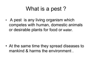 What is a pest ?
• A pest is any living organism which
competes with human, domestic animals
or desirable plants for food or water.
• At the same time they spread diseases to
mankind & harms the environment .
 