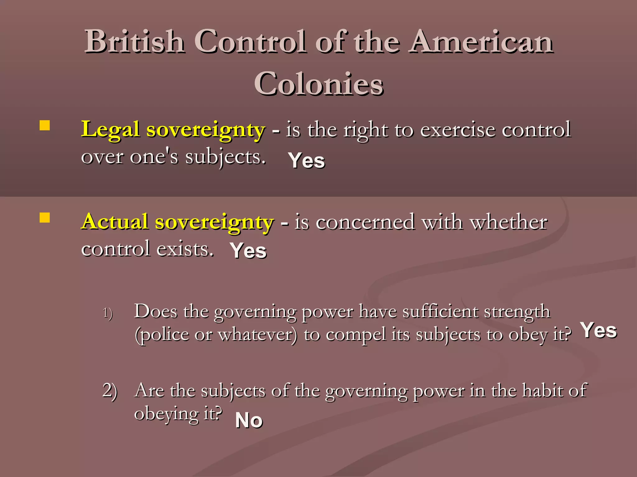 British Control of the AmericanBritish Control of the American
ColoniesColonies
 Legal sovereigntyLegal sovereignty -- is the right to exercise controlis the right to exercise control
over one's subjects.over one's subjects.
 Actual sovereigntyActual sovereignty -- is concerned with whetheris concerned with whether
control exists.control exists.
1)1) Does the governing power have sufficient strengthDoes the governing power have sufficient strength
(police or whatever) to compel its subjects to obey it?(police or whatever) to compel its subjects to obey it?
2)2) Are the subjects of the governing power in the habit ofAre the subjects of the governing power in the habit of
obeying it?obeying it?
YesYes
YesYes
NoNo
YesYes
 