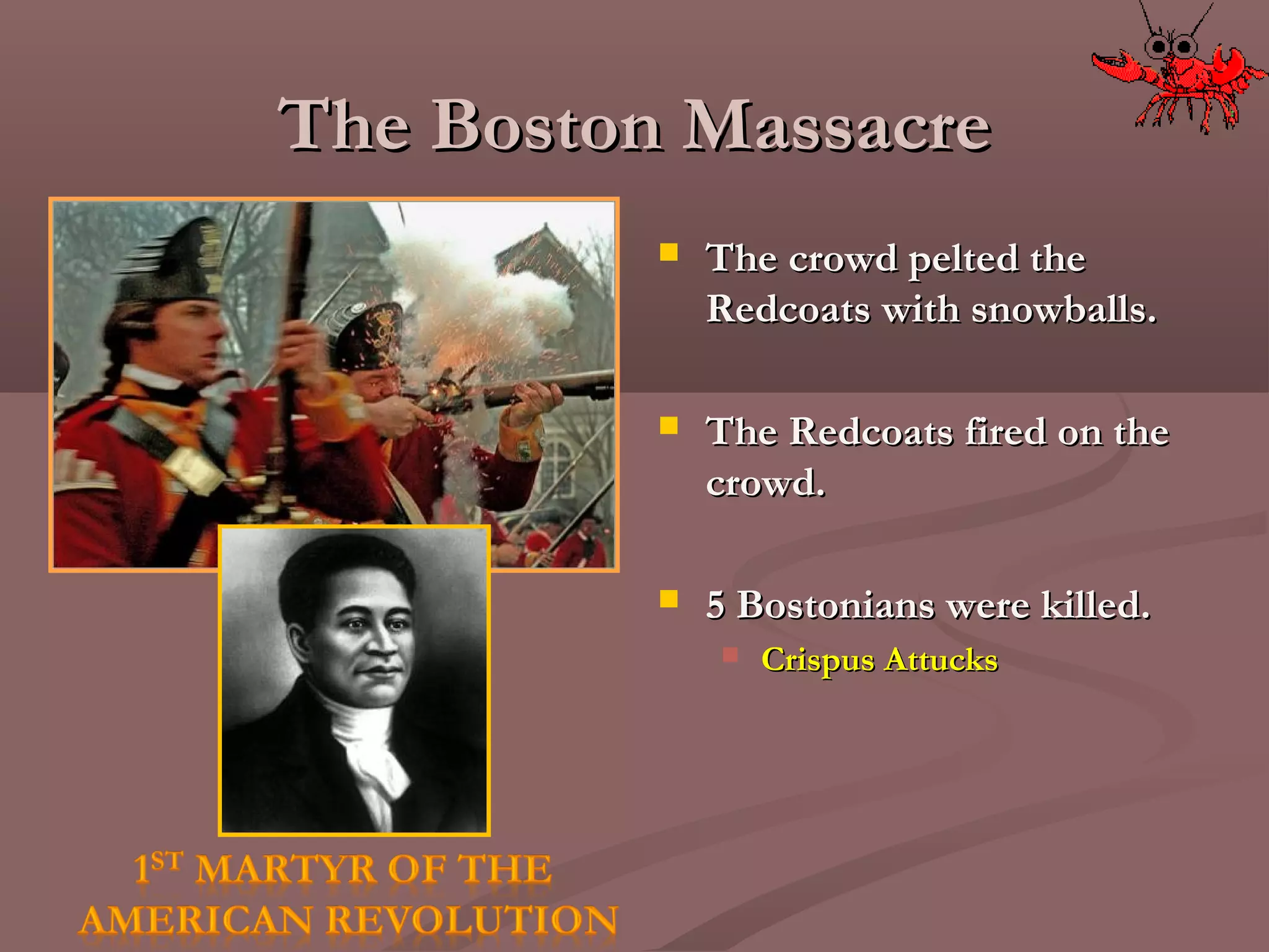 The Boston MassacreThe Boston Massacre
 The crowd pelted theThe crowd pelted the
Redcoats with snowballs.Redcoats with snowballs.
 The Redcoats fired on theThe Redcoats fired on the
crowd.crowd.
 5 Bostonians were killed.5 Bostonians were killed.
 Crispus AttucksCrispus Attucks
 