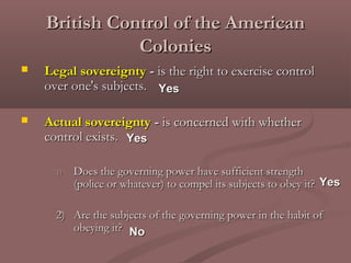 British Control of the AmericanBritish Control of the American
ColoniesColonies
 Legal sovereigntyLegal sovereignty -- is the right to exercise controlis the right to exercise control
over one's subjects.over one's subjects.
 Actual sovereigntyActual sovereignty -- is concerned with whetheris concerned with whether
control exists.control exists.
1)1) Does the governing power have sufficient strengthDoes the governing power have sufficient strength
(police or whatever) to compel its subjects to obey it?(police or whatever) to compel its subjects to obey it?
2)2) Are the subjects of the governing power in the habit ofAre the subjects of the governing power in the habit of
obeying it?obeying it?
YesYes
YesYes
NoNo
YesYes
 