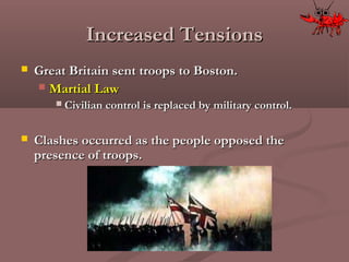 Increased TensionsIncreased Tensions
 Great Britain sent troops to Boston.Great Britain sent troops to Boston.
 Martial LawMartial Law
 Civilian control is replaced by military control.Civilian control is replaced by military control.
 Clashes occurred as the people opposed theClashes occurred as the people opposed the
presence of troops.presence of troops.
 