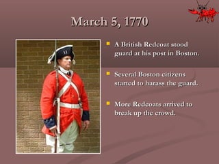March 5, 1770March 5, 1770
 A British Redcoat stoodA British Redcoat stood
guard at his post in Boston.guard at his post in Boston.
 Several Boston citizensSeveral Boston citizens
started to harass the guard.started to harass the guard.
 More Redcoats arrived toMore Redcoats arrived to
break up the crowd.break up the crowd.
 