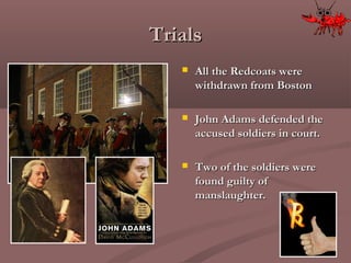 TrialsTrials
 All the Redcoats wereAll the Redcoats were
withdrawn from Bostonwithdrawn from Boston
 John Adams defended theJohn Adams defended the
accused soldiers in court.accused soldiers in court.
 Two of the soldiers wereTwo of the soldiers were
found guilty offound guilty of
manslaughter.manslaughter.
 