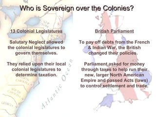 Who is Sovereign over the Colonies?Who is Sovereign over the Colonies?
13 Colonial Legislatures
Salutary Neglect allowed
the colonial legislatures to
govern themselves.
They relied upon their local
colonial legislatures to
determine taxation.
British Parliament
To pay off debts from the French
& Indian War, the British
changed their policies.
Parliament asked for money
through taxes to help run their
new, larger North American
Empire and passed Acts (laws)
to control settlement and trade.
 