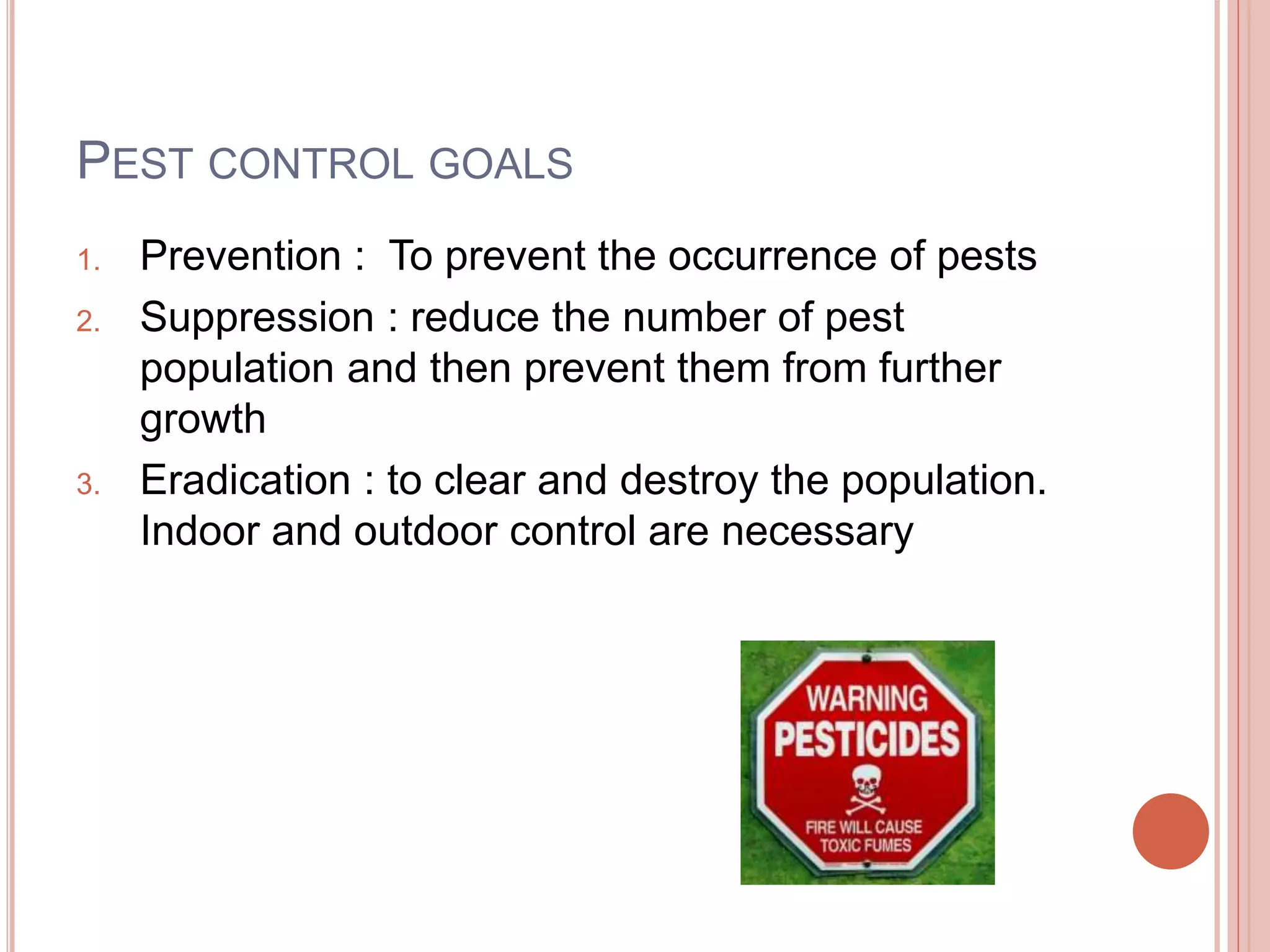 PEST CONTROL GOALS
1. Prevention : To prevent the occurrence of pests
2. Suppression : reduce the number of pest
population and then prevent them from further
growth
3. Eradication : to clear and destroy the population.
Indoor and outdoor control are necessary
 