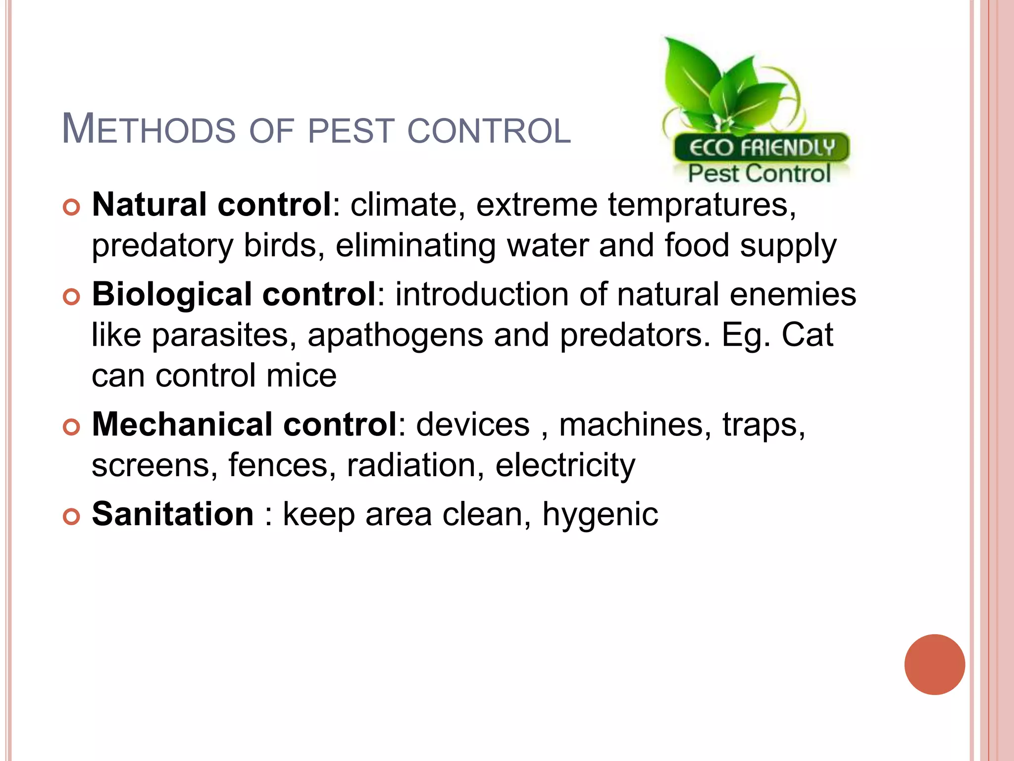 METHODS OF PEST CONTROL
 Natural control: climate, extreme tempratures,
predatory birds, eliminating water and food supply
 Biological control: introduction of natural enemies
like parasites, apathogens and predators. Eg. Cat
can control mice
 Mechanical control: devices , machines, traps,
screens, fences, radiation, electricity
 Sanitation : keep area clean, hygenic
 