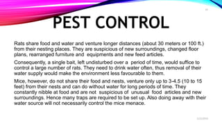 PEST CONTROL
Rats share food and water and venture longer distances (about 30 meters or 100 ft.)
from their nesting places. They are suspicious of new surroundings, changed floor
plans, rearranged furniture and equipments and new feed articles.
Consequently, a single bait, left undisturbed over a period of time, would suffice to
control a large number of rats. They need to drink water often, thus removal of their
water supply would make the environment less favourable to them.
Mice, however, do not share their food and nests, venture only up to 3-4.5 (10 to 15
feet) from their nests and can do without water for long periods of time. They
constantly nibble at food and are not suspicious of unusual food articles and new
surroundings. Hence many traps are required to be set up. Also doing away with their
water source will not necessarily control the mice menace.
2/22/2019
10
 