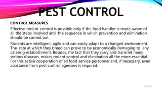 PEST CONTROL
CONTROL MEASURES
Effective rodent-control is possible only if the food handler is made aware of
all the steps involved and the sequence in which prevention and elimination
should be carried out.
Rodents are intelligent, agile and can easily adapt to a changed environment.
The rate at which they breed can prove to be economically damaging to any
catering establishment. Besides, the fact that they carry and transmit many
serious diseases, makes rodent control and elimination all the more essential.
For this active cooperation of all food service personnel and, if necessary, even
assistance from pest control agencies is required.
2/22/2019
13
 