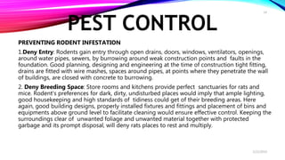 PEST CONTROL
PREVENTING RODENT INFESTATION
1.Deny Entry: Rodents gain entry through open drains, doors, windows, ventilators, openings,
around water pipes, sewers, by burrowing around weak construction points and faults in the
foundation. Good planning, designing and engineering at the time of construction tight fitting,
drains are fitted with wire mashes, spaces around pipes, at points where they penetrate the wall
of buildings, are closed with concrete to burrowing.
2. Deny Breeding Space: Store rooms and kitchens provide perfect sanctuaries for rats and
mice. Rodent’s preferences for dark, dirty, undisturbed places would imply that ample lighting,
good housekeeping and high standards of tidiness could get of their breeding areas. Here
again, good building designs, properly installed fixtures and fittings and placement of bins and
equipments above ground level to facilitate cleaning would ensure effective control. Keeping the
surroundings clear of unwanted foliage and unwanted material together with protected
garbage and its prompt disposal, will deny rats places to rest and multiply.
2/22/2019
14
 
