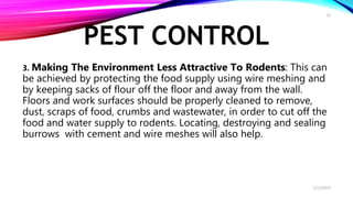 PEST CONTROL
3. Making The Environment Less Attractive To Rodents: This can
be achieved by protecting the food supply using wire meshing and
by keeping sacks of flour off the floor and away from the wall.
Floors and work surfaces should be properly cleaned to remove,
dust, scraps of food, crumbs and wastewater, in order to cut off the
food and water supply to rodents. Locating, destroying and sealing
burrows with cement and wire meshes will also help.
2/22/2019
15
 