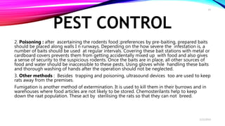 PEST CONTROL
2. Poisoning : after ascertaining the rodents food ;preferences by pre-baiting, prepared baits
should be placed along walls I n runways. Depending on the how severe the infestation is, a
number of baits should be used at regular intervals. Covering these bait stations with metal or
cardboard covers prevents them from getting accidentally mixed up with food and also gives
a sense of security to the suspicious rodents. Once the baits are in place, all other sources of
food and water should be inaccessible to these pests. Using gloves while handling these baits
and thorough washing of hands after the operation should not be neglected.
3. Other methods : Besides trapping and poisoning, ultrasound devices too are used to keep
rats away from the premises.
Fumigation is another method of extermination. It is used to kill them in their burrows and in
warehouses where food articles are not likely to be stored. Chemosterilants help to keep
down the raat population. These act by sterilising the rats so that they can not breed.
2/22/2019
19
 