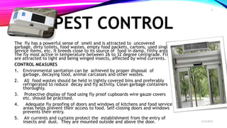 PEST CONTROL
The fly has a powerful sense of smell and is attracted to uncovered
garbage, dirty toilets, food wastes, empty food packets, cartons, used single
service items, etc. It breeds close to its source of food in damp, filthy areas.
The fly most active in temperature between 26 to 32 degree centigrade. Flies
are attracted to light and being winged insects, affected by wind currents.
CONTROL MEASURES
1. Environmental sanitation can be achieved by proper disposal of
garbage, decaying food, animal carcasses and other wastes.
2. All food wastes should be held in tightly covered bins and preferably
refrigerated to reduce decay and fly activity. Clean garbage containers
thoroughly.
3. Protective display of food using fly proof cupboards wire gauze covers
etc. should be practised.
4. Adequate fly proofing of doors and windows of kitchens and food service
areas helps prevent their access to food. Self-closing doors and windows
prevents their entry.
5. Air currents and curtains protect the establishment from the entry of
insects and dust. They are mounted outside and above the door. 2/22/2019
5
 