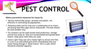 PEST CONTROL
Others preventive measures for house fly
 Various insecticidal sprays, aerosols and pallets are
effective in controlling fly populations.
 Poisonous baits and fly trips are a combination of an insect
attracting food like sugar and an insecticide. This bait should
be used outdoor only.
 Fly swatters can be used except food production, storage
and service areas as they are contaminated and spread dead
insects body parts when they are used.
 Insect Light Traps use ultra violate light to attract the flies.
It is set in an electrified grid which immediately kills any
insect flying through it. Dead insects fall in a pan which
should be emptied regularly.
2/22/2019
6
 