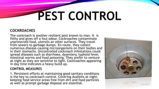 PEST CONTROL
COCKROACHES
The cockroach is another resilient pest known to man. It is
filthy and gives off a foul odour. Cockroaches contaminate
unprotected food, utensils an other surfaces. They travel
from sewers to garbage dumps. En-route, they collect
numerous disease-causing microorganisms on their bodies and
in their stomachs. Uncontrolled cockroach infestations could
spread diseases such as diarrhoea, dysentery, typhoid fever,
intestinal worms and food poisoning. They prefer to venture
at night as they are sensitive to light. Cockroaches appearing
in day time indicates a heavy build up.
CONTROL MEASURES
1. Persistent efforts at maintaining good sanitary conditions
is the key to cockroach control. Covering dustbins at night,
keeping food service areas free from dirt and food particles
as well as prompt garbage disposal are essential. 2/22/2019
7
 