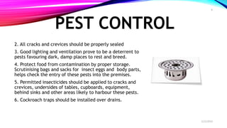 PEST CONTROL
2. All cracks and crevices should be properly sealed
3. Good lighting and ventilation prove to be a deterrent to
pests favouring dark, damp places to rest and breed.
4. Protect food from contamination by proper storage.
Scrutinising bags and sacks for insect eggs and body parts,
helps check the entry of these pests into the premises.
5. Permitted insecticides should be applied to cracks and
crevices, undersides of tables, cupboards, equipment,
behind sinks and other areas likely to harbour these pests.
6. Cockroach traps should be installed over drains.
2/22/2019
8
 