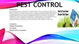 PEST CONTROLIntroduction
Pests have been a nuisance to mankind from time immemorial. With thee
advancement of science, there is now a better understanding of the various
sanitary practices, chemical treatment and better facilities are available to
enable effective pest control. A vigilant food service worker can play an
important role in protecting food from contamination and wastage and in
maintaining the reputation of the catering establishment. Proper
understanding of why pest control measures are needed is essential.
Created by
PRABAL MUKHERJEE
LECTURER
INDIAN HOTEL ACADEMY
2/22/2019
1
 