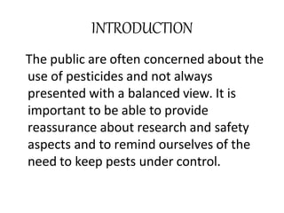 INTRODUCTION
The public are often concerned about the
use of pesticides and not always
presented with a balanced view. It is
important to be able to provide
reassurance about research and safety
aspects and to remind ourselves of the
need to keep pests under control.
 