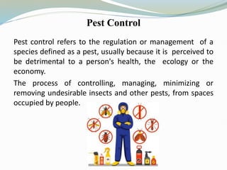 Pest Control
Pest control refers to the regulation or management of a
species defined as a pest, usually because it is perceived to
be detrimental to a person's health, the ecology or the
economy.
The process of controlling, managing, minimizing or
removing undesirable insects and other pests, from spaces
occupied by people.
 