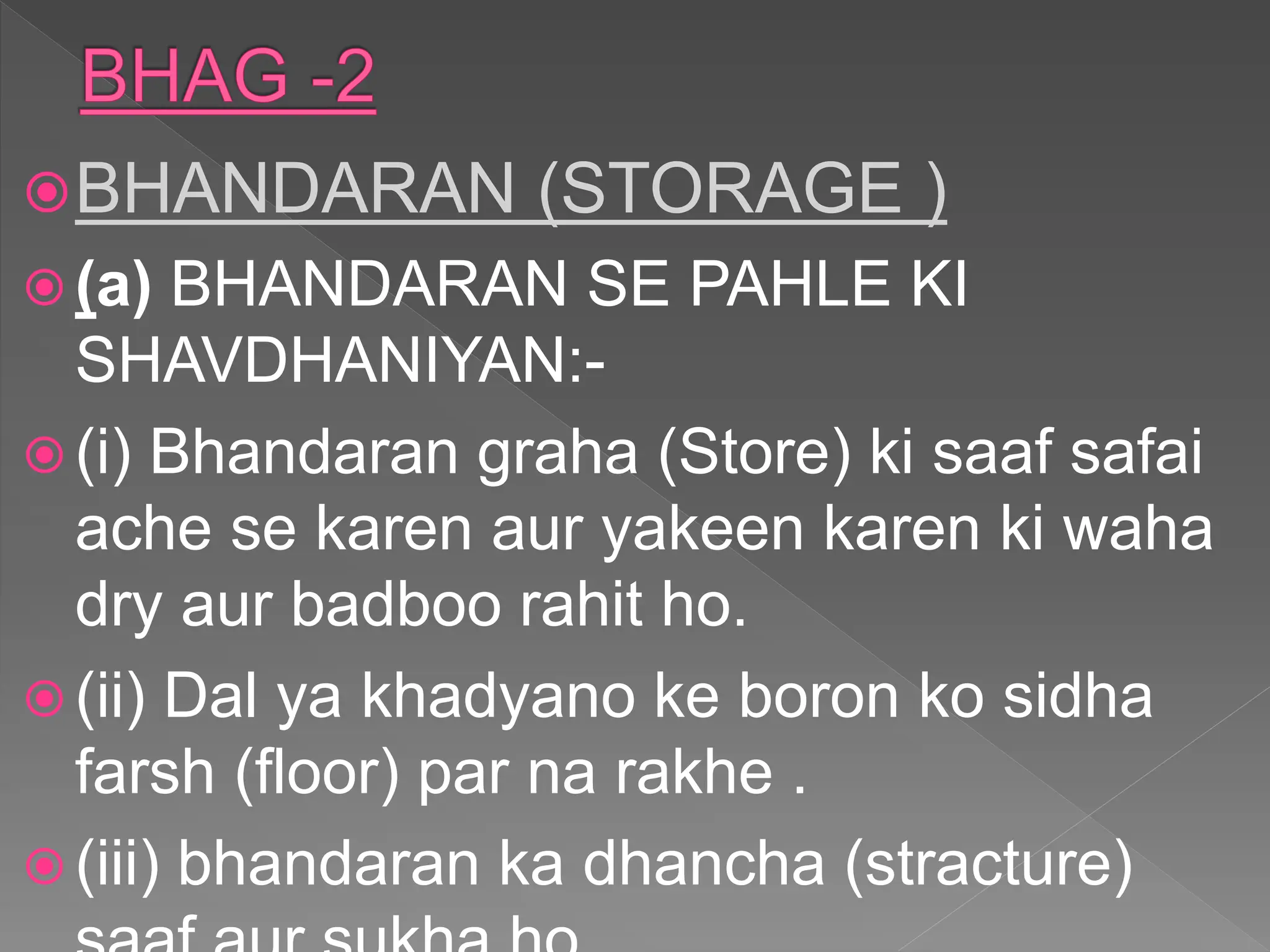 BHANDARAN (STORAGE )
 (a) BHANDARAN SE PAHLE KI
SHAVDHANIYAN:-
 (i) Bhandaran graha (Store) ki saaf safai
ache se karen aur yakeen karen ki waha
dry aur badboo rahit ho.
 (ii) Dal ya khadyano ke boron ko sidha
farsh (floor) par na rakhe .
 (iii) bhandaran ka dhancha (stracture)
 