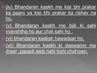  (iv) Bhandaran kaskh me kisi bhi prakar
ka paani ya kisi bhi prakar ka rishav na
ho.
 (v) Bhandaran kaskh me bijli ki sahi
vyavshtha ho aur chat sahi ho .
 (vi) bhandaran kasksh hawadaar ho.
 (vii) Bhandaran kaskh ki deewaron me
draar ,papadi aadi nahi honi chahiyen.
 
