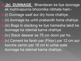  .(b) DUNNAGE : Bhandaran ke liye dunnage
ek mahtvapurna bhoomika nibhate hain:-
 (i) Dunnage saaf aur dry hone chahiye .
 (ii) dunnage ka uchit prabandh hona chahiye.
 (iii) Bags ki stacking ke liye hamesha lakdi ke
dunnage ka istemal karna chahiye
 (iv) Stack deewar se 75 cm doori par ho .
 (v) Cement ke farsh par (Floor) par 12 cm aur
kacche zamin par 18 cm ki uchai wale
dunnage ka istemal karna chahiye.
 