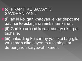  (c) PRAPTI KE SAMAY KI
SAVDHANIYAN :-
 (i) jab ki koi gari khadyan le kar depot me
aati hai to uske jarori nirikshan karen.
 (ii) Gari ko unload karate samay ek tirpal
bicha le.
 (iii) unloading ke samay yadi koi bag gila
ya kharab nikal jayen to use alag kar
de.aur jarori karyawahi karen.
 