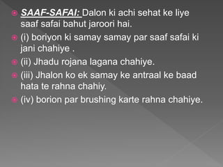  SAAF-SAFAI: Dalon ki achi sehat ke liye
saaf safai bahut jaroori hai.
 (i) boriyon ki samay samay par saaf safai ki
jani chahiye .
 (ii) Jhadu rojana lagana chahiye.
 (iii) Jhalon ko ek samay ke antraal ke baad
hata te rahna chahiy.
 (iv) borion par brushing karte rahna chahiye.
 