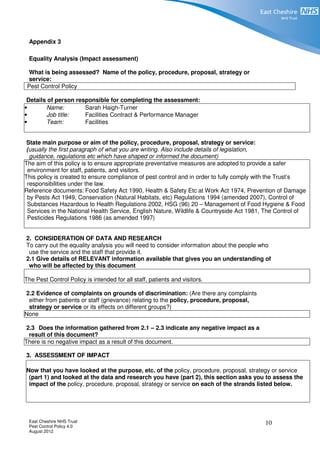 East Cheshire NHS Trust
Pest Control Policy 4.0
August 2012
10
Appendix 3
Equality Analysis (Impact assessment)
What is being assessed? Name of the policy, procedure, proposal, strategy or
service:
Pest Control Policy
Details of person responsible for completing the assessment:
• Name: Sarah Haigh-Turner
• Job title: Facilities Contract & Performance Manager
• Team: Facilities
State main purpose or aim of the policy, procedure, proposal, strategy or service:
(usually the first paragraph of what you are writing. Also include details of legislation,
guidance, regulations etc which have shaped or informed the document)
The aim of this policy is to ensure appropriate preventative measures are adopted to provide a safer
environment for staff, patients, and visitors.
This policy is created to ensure compliance of pest control and in order to fully comply with the Trust’s
responsibilities under the law.
Reference documents: Food Safety Act 1990, Health & Safety Etc at Work Act 1974, Prevention of Damage
by Pests Act 1949, Conservation (Natural Habitats, etc) Regulations 1994 (amended 2007), Control of
Substances Hazardous to Health Regulations 2002, HSG (96) 20 – Management of Food Hygiene & Food
Services in the National Health Service, English Nature, Wildlife & Countryside Act 1981, The Control of
Pesticides Regulations 1986 (as amended 1997)
2. CONSIDERATION OF DATA AND RESEARCH
To carry out the equality analysis you will need to consider information about the people who
use the service and the staff that provide it.
2.1 Give details of RELEVANT information available that gives you an understanding of
who will be affected by this document
The Pest Control Policy is intended for all staff, patients and visitors.
2.2 Evidence of complaints on grounds of discrimination: (Are there any complaints
either from patients or staff (grievance) relating to the policy, procedure, proposal,
strategy or service or its effects on different groups?)
None
2.3 Does the information gathered from 2.1 – 2.3 indicate any negative impact as a
result of this document?
There is no negative impact as a result of this document.
3. ASSESSMENT OF IMPACT
Now that you have looked at the purpose, etc. of the policy, procedure, proposal, strategy or service
(part 1) and looked at the data and research you have (part 2), this section asks you to assess the
impact of the policy, procedure, proposal, strategy or service on each of the strands listed below.
 