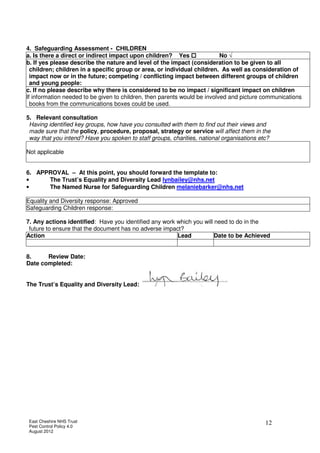 East Cheshire NHS Trust
Pest Control Policy 4.0
August 2012
12
4. Safeguarding Assessment - CHILDREN
a. Is there a direct or indirect impact upon children? Yes No √
b. If yes please describe the nature and level of the impact (consideration to be given to all
children; children in a specific group or area, or individual children. As well as consideration of
impact now or in the future; competing / conflicting impact between different groups of children
and young people:
c. If no please describe why there is considered to be no impact / significant impact on children
If information needed to be given to children, then parents would be involved and picture communications
books from the communications boxes could be used.
5. Relevant consultation
Having identified key groups, how have you consulted with them to find out their views and
made sure that the policy, procedure, proposal, strategy or service will affect them in the
way that you intend? Have you spoken to staff groups, charities, national organisations etc?
Not applicable
6. APPROVAL – At this point, you should forward the template to:
• The Trust’s Equality and Diversity Lead lynbailey@nhs.net
• The Named Nurse for Safeguarding Children melaniebarker@nhs.net
Equality and Diversity response: Approved
Safeguarding Children response:
7. Any actions identified: Have you identified any work which you will need to do in the
future to ensure that the document has no adverse impact?
Action Lead Date to be Achieved
8. Review Date:
Date completed:
The Trust’s Equality and Diversity Lead:
 