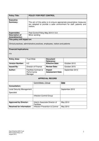 East Cheshire NHS Trust
Pest Control Policy 4.0
August 2012
1
Policy Title: POLICY FOR PEST CONTROL
Executive
Summary: The aim of this policy is to ensure appropriate preventative measures
are adopted to provide a safer environment for staff, patients and
visitors.
Supersedes: Pest Control Policy May 2010 V 3.0
Description of
Amendment(s):
Minor wording
This policy will impact on:
Clinical practices, administrative practices, employees, visitors and patients
Financial Implications:
n/a
Policy Area: Trust Wide Document
Reference:
Version Number: 4.0 Effective Date: October 2012
Issued By: Director of Finance Review Date: October 2015
Author: Facilities Contract &
Performance
Manager
Impact
Assessment Date:
September 2012
APPROVAL RECORD
Committees / Group Date
Consultation:
Local Security Management
Specialist
September 2012
Infection Control Group
Approved by Director: Interim Associate Director of
Facilities
May 2010
Received for information: Infection Prevention & Control May 2010
 