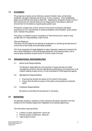 East Cheshire NHS Trust
Pest Control Policy 4.0
August 2012
3
1.0 STATEMENT
The presence of pests can be offensive, present infection risks, contaminate
foodstuffs, damage materials and structure, or be a nuisance. Once established,
pests can be difficult and costly to deal with. Satisfactory standards of pest control in
both clinical and non-clinical areas are an integral part of providing an optimum
environment for the delivery of good quality patient care.
Prevention is better than control, and the Trust and its contractors will adopt
procedures to rid Trust premises of existing infestation and thereafter, by pro-active
work, maintain this position.
This policy is created to ensure compliance of Pest Control and in order to fully
comply with our responsibilities under the law.
“Rid and Riddance”
The terms rid and riddance are defined as eradication or achieving the best level of
control that is technically and practicably possible.
The Trust recognises its legal obligation to take necessary measures to prevent the
risk of pest infestations in all food storage distribution and catering areas, and to
ensure good standards of pest control in all other areas of its site.
2.0 ORGANISATIONAL RESPONSIBILITIES
2.1 Board Level Responsibilities
The Board is responsible for ensuring that in-house services are either
managed by someone with the appropriate qualifications and experience in all
matters relating to pest control, or sub-contracted to PASA approved agents.
2.2 Management Responsibilities
• Ensuring that all staff are aware of the content of this policy.
• Ensure that all staff are aware of this policy and procedures contained
within.
2.3 Employee Responsibilities
Be aware of and follow the procedures in this policy.
3.0 REPORTING
All sightings of pests or evidence of their existence should be reported in the first
instance to the Facilities Department Helpdesk at the earliest opportunity.
The information required will be:
• Location ie ward, department, clinics etc
• Precise location ie bathroom, office etc
• Type of pest if known
 