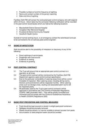 East Cheshire NHS Trust
Pest Control Policy 4.0
August 2012
4
• Possible numbers of and the frequency of sighting
• Name and contact number of the person reporting
• Date and time of sighting
Facilities (Soft FM) will contact the contracted pest control company who will respond
within 24 hours. Action taken by the contractor following notification will be recorded
in the pest control record books which are held at the following locations:
• Macclesfield District General Hospital
• Congleton War Memorial Hospital
• Knutsford & District Community Hospital
• Handforth Health Centre
Outside of normal working hours, in an emergency contact the switchboard and ask
to be connected to the on-call duty pest control engineer.
4.0 SIGNS OF INFESTATION
Staff should be alert to the possibility of infestation on discovery of any of the
following:
• Direct sightings of vermin/pests
• Droppings near food source
• Evidence of nesting
• Evidence of gnawing
5.0 PEST CONTROL CONTRACT
5.1 The Trust will ensure that an appropriate pest control contract is in
operation at all times.
5.2 The pest control contract will be monitored by the Facilities (Soft FM)
Department against a pest control contract specification.
5.3 Due to the particular vulnerability of catering areas there will be a strict
timetable of inspection. Main catering areas, including dining rooms,
kitchens and ward kitchens will be inspected monthly. Other catering
areas such as storage areas, ducting and associated plant rooms will
be inspected yearly.
5.4 All pesticides used by the Trust’s pest control contractor will be
approved in accordance with The Control of Pesticides Regulations
(COPR) 1986 (amended 1987). They will be strictly controlled and
monitored and full comply with the Control of Substances Hazardous
to Health (COSHH) Regulations 2002.
6.0 BASIC PEST PREVENTION AND CONTROL MEASURES
• Food should be kept covered or stored in airtight pest proof containers.
• Spillages should be promptly removed.
• Waste should be stored in a manner suitable to prevent access from pests.
• Accumulation of static/stagnant water should be avoided.
 