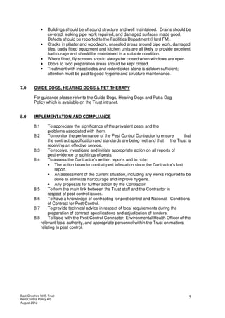 East Cheshire NHS Trust
Pest Control Policy 4.0
August 2012
5
• Buildings should be of sound structure and well maintained. Drains should be
covered, leaking pipe work repaired, and damaged surfaces made good.
Defects should be reported to the Facilities Department (Hard FM).
• Cracks in plaster and woodwork, unsealed areas around pipe work, damaged
tiles, badly fitted equipment and kitchen units are all likely to provide excellent
harbourage and should be maintained in a suitable condition.
• Where fitted, fly screens should always be closed when windows are open.
• Doors to food preparation areas should be kept closed.
• Treatment with insecticides and rodenticides alone is seldom sufficient;
attention must be paid to good hygiene and structure maintenance.
7.0 GUIDE DOGS, HEARING DOGS & PET THERAPY
For guidance please refer to the Guide Dogs, Hearing Dogs and Pat a Dog
Policy which is available on the Trust intranet.
8.0 IMPLEMENTATION AND COMPLIANCE
8.1 To appreciate the significance of the prevalent pests and the
problems associated with them.
8.2 To monitor the performance of the Pest Control Contractor to ensure that
the contract specification and standards are being met and that the Trust is
receiving an effective service.
8.3 To receive, investigate and initiate appropriate action on all reports of
pest evidence or sightings of pests.
8.4 To assess the Contractor’s written reports and to note:
• The action taken to combat pest infestation since the Contractor’s last
report.
• An assessment of the current situation, including any works required to be
done to eliminate harbourage and improve hygiene.
• Any proposals for further action by the Contractor.
8.5 To form the main link between the Trust staff and the Contractor in
respect of pest control issues.
8.6 To have a knowledge of contracting for pest control and National Conditions
of Contract for Pest Control.
8.7 To provide technical advice in respect of local requirements during the
preparation of contract specifications and adjudication of tenders.
8.8 To liaise with the Pest Control Contractor, Environmental Health Officer of the
relevant local authority, and appropriate personnel within the Trust on matters
relating to pest control.
 