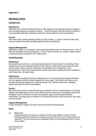 East Cheshire NHS Trust
Pest Control Policy 4.0
August 2012
6
Appendix 1
INDIVIDUAL PESTS
HOUSEFLIES
Significance
Houseflies can transmit intestinal worms or their eggs and are potential vectors of disease
such as food poisoning and gastro-enteritis. They will frequent and feed indiscriminately on
any liquefiable solid food, putrefying material or food stored for human consumption.
Control
Flies have rapid, prolific breeding habits and high mobility. In order to break the life-cycle,
control measures should be directed against larval and adult flies.
Hygiene/Management
Satisfactory hygiene is necessary to limit potential breeding sites and food sources. Entry of
flies into buildings can be prevented by 1.12mm mesh fly screen, air curtains, bead screens
or self closing door equipment with rubber seals.
COCKROACHES
Distribution
Cockroaches are common in premises associated with the production or handling of food.
Gregarious and nocturnal they spend the day hiding in cracks and crevices around areas
such as sinks, drains, cookers, the backs of cupboards and in refrigerator motor
compartments. They favour buildings with service ducts and complex plumbing installations
which allow them to travel freely.
Significance
Cockroaches are potential vectors of diseases such as food poisoning and gastroenteritis
and can spread antibiotic resistant bacteria of many types. Their diet is omnivorous and
includes fermenting substances, soiled dressings, hair, leather, parchment, wallpaper,
faeces and food for human consumption.
Control
Monitoring and control is essential although successful control of cockroaches is a complex
subject, and depends very much upon tailoring control measures to the species concerned.
Infestations can be difficult to control as cockroach eggs are poorly penetrated by
insecticides. Consequently surveillance of the area by the pest control contractor may need
to be prolonged.
Hygiene/Management
A high standard of hygiene will deny sources of food and hiding places.
ANTS
(a) Black Ants:
Foraging worker ants cause a nuisance as they travel widely in search of food,
following well-defined trails and clustering around the food source. Sweet foods are
preferred. They are obviously an unpleasant sight and may damage food for human
consumption.
 