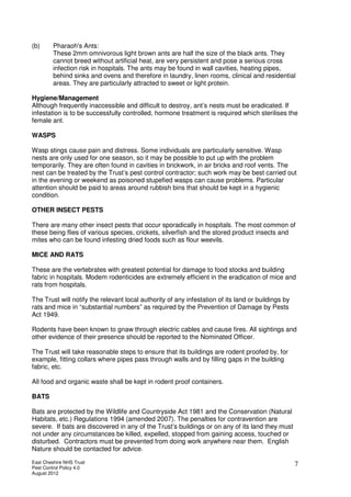 East Cheshire NHS Trust
Pest Control Policy 4.0
August 2012
7
(b) Pharaoh's Ants:
These 2mm omnivorous light brown ants are half the size of the black ants. They
cannot breed without artificial heat, are very persistent and pose a serious cross
infection risk in hospitals. The ants may be found in wall cavities, heating pipes,
behind sinks and ovens and therefore in laundry, linen rooms, clinical and residential
areas. They are particularly attracted to sweet or light protein.
Hygiene/Management
Although frequently inaccessible and difficult to destroy, ant’s nests must be eradicated. If
infestation is to be successfully controlled, hormone treatment is required which sterilises the
female ant.
WASPS
Wasp stings cause pain and distress. Some individuals are particularly sensitive. Wasp
nests are only used for one season, so it may be possible to put up with the problem
temporarily. They are often found in cavities in brickwork, in air bricks and roof vents. The
nest can be treated by the Trust’s pest control contractor; such work may be best carried out
in the evening or weekend as poisoned stupefied wasps can cause problems. Particular
attention should be paid to areas around rubbish bins that should be kept in a hygienic
condition.
OTHER INSECT PESTS
There are many other insect pests that occur sporadically in hospitals. The most common of
these being flies of various species, crickets, silverfish and the stored product insects and
mites who can be found infesting dried foods such as flour weevils.
MICE AND RATS
These are the vertebrates with greatest potential for damage to food stocks and building
fabric in hospitals. Modem rodenticides are extremely efficient in the eradication of mice and
rats from hospitals.
The Trust will notify the relevant local authority of any infestation of its land or buildings by
rats and mice in “substantial numbers” as required by the Prevention of Damage by Pests
Act 1949.
Rodents have been known to gnaw through electric cables and cause fires. All sightings and
other evidence of their presence should be reported to the Nominated Officer.
The Trust will take reasonable steps to ensure that its buildings are rodent proofed by, for
example, fitting collars where pipes pass through walls and by filling gaps in the building
fabric, etc.
All food and organic waste shall be kept in rodent proof containers.
BATS
Bats are protected by the Wildlife and Countryside Act 1981 and the Conservation (Natural
Habitats, etc.) Regulations 1994 (amended 2007). The penalties for contravention are
severe. If bats are discovered in any of the Trust’s buildings or on any of its land they must
not under any circumstances be killed, expelled, stopped from gaining access, touched or
disturbed. Contractors must be prevented from doing work anywhere near them. English
Nature should be contacted for advice.
 