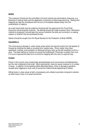 East Cheshire NHS Trust
Pest Control Policy 4.0
August 2012
8
BIRDS
The nuisance of birds can be controlled in the first instance by preventative measures, e.g.
blocking of nesting holes and the application of devices to discourage perching. Netting and
trapping can also be considered with the aim of immediate release away from the
area/location of capture.
As a last resort birds may be culled by shooting with the approval of the Trust Chief
Executive and local police authority. No attempt should be made to poison them. Whichever
method is employed it should take into account whether the birds are currently in a nesting
season or whether they are protected by law.
Advice should be sought from the Royal Society for the Protection of Birds (RSPB).
SQUIRRELS
The most serious damage in urban areas arises where the squirrel enters the roof spaces of
houses by climbing the walls or jumping form nearby trees. Once inside, they chew
woodwork, ceilings, and insulation on electrical wiring or tear up the loft insulation to form a
dray. The best method of control is to proof the building/loft. Prevention is better than cure.
If a cure is required the best form of control is trapping with the use of a squirrel trap.
FOXES
Foxes in this country may occasionally spread disease such as toxocara and leptospirosis
but the risk is believed to be small. More significantly, foxes do cause nuisance in a number
of ways. In addition to the feeding habits described above, there is damage to gardens
caused when digging for food, and of course the indiscriminate depositing of faeces.
Killing foxes in urban areas is both unnecessary and unlikely to provide a long-term solution
as other foxes move in to vacant territories.
 
