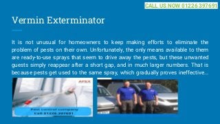 Vermin Exterminator
It is not unusual for homeowners to keep making efforts to eliminate the
problem of pests on their own. Unfortunately, the only means available to them
are ready-to-use sprays that seem to drive away the pests, but these unwanted
guests simply reappear after a short gap, and in much larger numbers. That is
because pests get used to the same spray, which gradually proves ineffective...
...
CALL US NOW 01226 397691
 