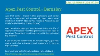 Apex Pest Control - Barnsley
Apex Pest Control - Barnsley offers professional pest control
services to residential and commercial clients. We're proud
members of the NPTA (National Pest Technician Association) and
CHAS (Certified Health and Safety Scheme).
Apex pest control helps you stop pests fast using over 35+ of
experience in Integrated Pest Management across a wide range of
pest issues from rodent control, insect control, bird control to Bed
bug treatment.
If you require pest experts within the Yorkshire region, Apex Pest
Control local office in Barnsley, South Yorkshire, is on hand to
help. Call today!
For more important information, please visit us today at
https://sites.google.com/view/apexpestcontrol/barnsley
CALL US NOW 01226 397691
 
