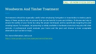 Woodworm And Timber Treatment
Homeowners should be especially careful when employing fumigation or insecticides to destroy pests.
Many of these products rely on poisons that can be harmful to pets and children. Professionals help to
ensure the safety of your home by using the proper techniques and by specifically targeting the pest
creating issues. For example, rat poisoning is widely available in hardware stores but may also kill other
animals. A professional would evaluate your home and the pest and choose a more acceptable
alternative such as bait or traps. ...
For more information, visit us at
https://sites.google.com/view/apexpestcontrol/barnsley
CALL US NOW 01226 397691
 