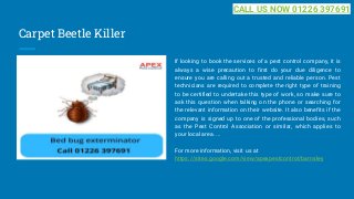 Carpet Beetle Killer
If looking to book the services of a pest control company, it is
always a wise precaution to first do your due diligence to
ensure you are calling out a trusted and reliable person. Pest
technicians are required to complete the right type of training
to be certified to undertake this type of work, so make sure to
ask this question when talking on the phone or searching for
the relevant information on their website. It also benefits if the
company is signed up to one of the professional bodies, such
as the Pest Control Association or similar, which applies to
your local area. ...
For more information, visit us at
https://sites.google.com/view/apexpestcontrol/barnsley
CALL US NOW 01226 397691
 
